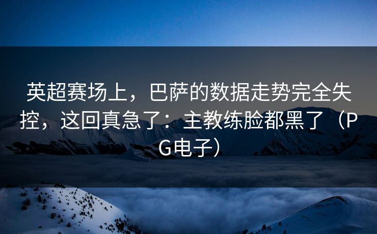 英超赛场上，巴萨的数据走势完全失控，这回真急了：主教练脸都黑了（PG电子）