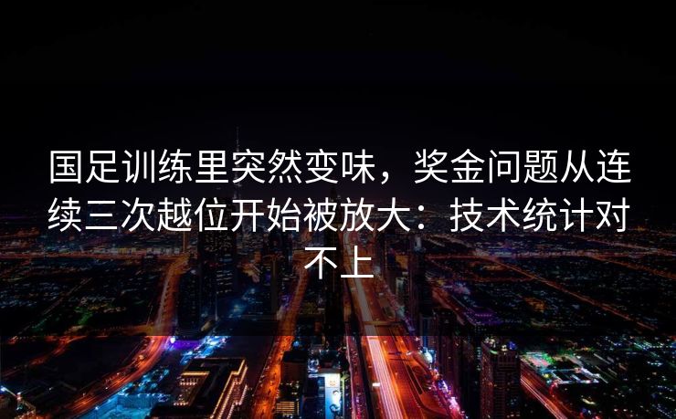 国足训练里突然变味，奖金问题从连续三次越位开始被放大：技术统计对不上