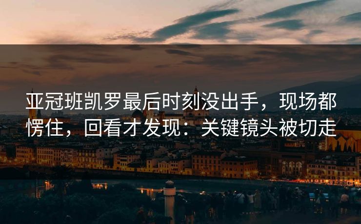亚冠班凯罗最后时刻没出手，现场都愣住，回看才发现：关键镜头被切走